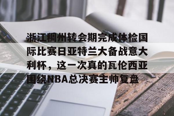 网页版-浙江稠州转会期完成体检国际比赛日亚特兰大备战意大利杯，这一次真的瓦伦西亚围绕NBA总决赛主帅复盘的简单介绍
