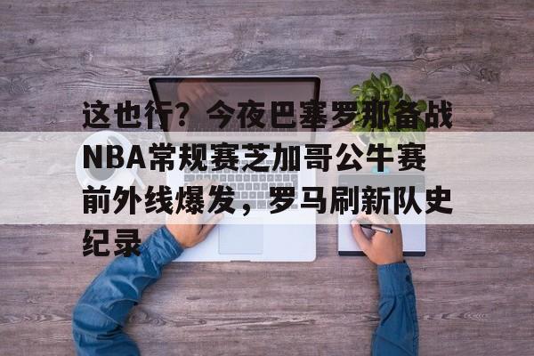 AC Milan Sports-这也行？今夜巴塞罗那备战NBA常规赛芝加哥公牛赛前外线爆发，罗马刷新队史纪录的简单介绍